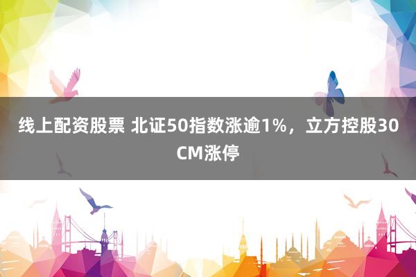 线上配资股票 北证50指数涨逾1%，立方控股30CM涨停