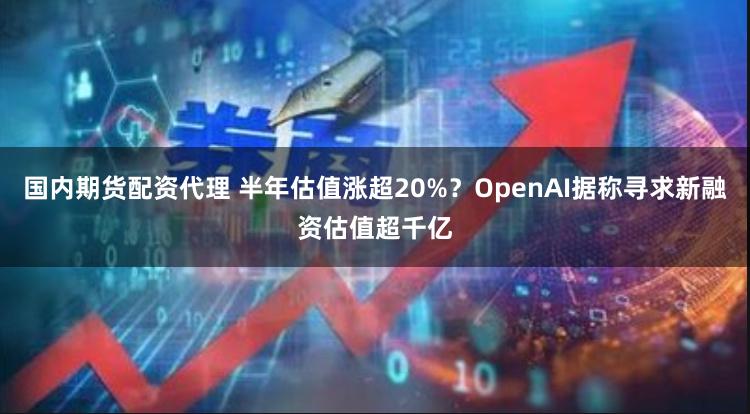 国内期货配资代理 半年估值涨超20%？OpenAI据称寻求新融资估值超千亿