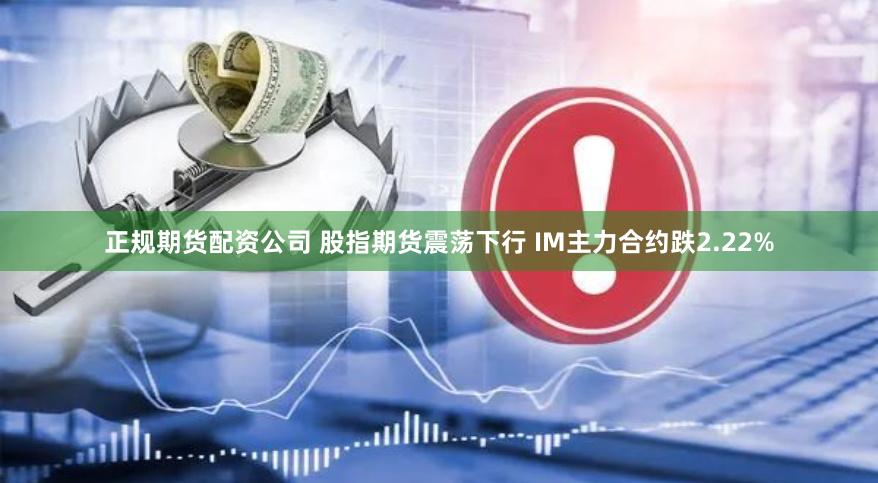 正规期货配资公司 股指期货震荡下行 IM主力合约跌2.22%