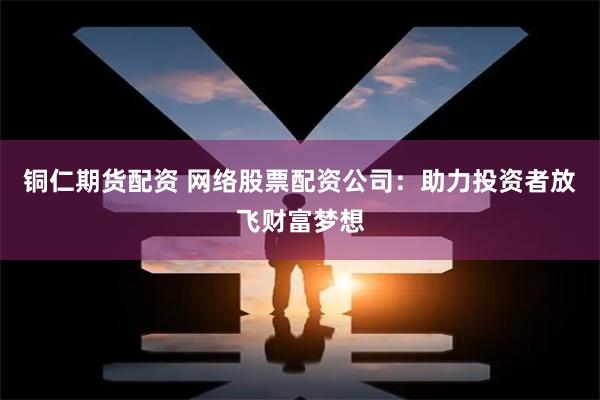 铜仁期货配资 网络股票配资公司：助力投资者放飞财富梦想