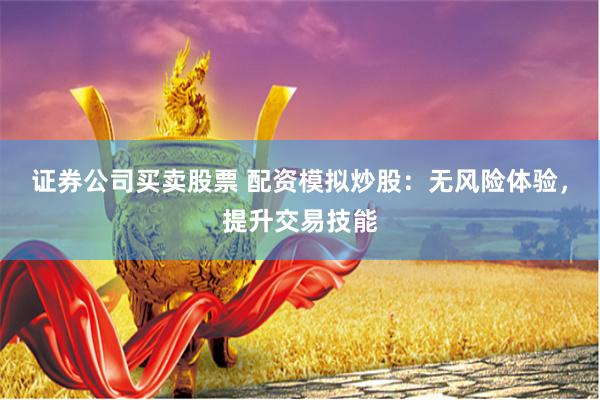 证券公司买卖股票 配资模拟炒股：无风险体验，提升交易技能