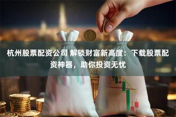 杭州股票配资公司 解锁财富新高度：下载股票配资神器，助你投资无忧