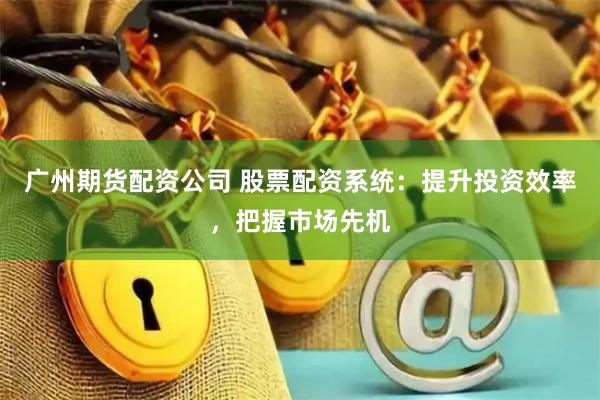 广州期货配资公司 股票配资系统：提升投资效率，把握市场先机