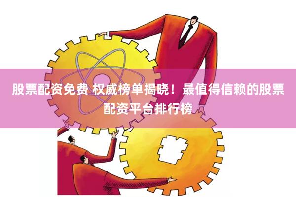 股票配资免费 权威榜单揭晓！最值得信赖的股票配资平台排行榜