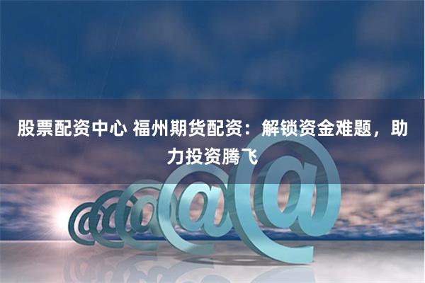 股票配资中心 福州期货配资：解锁资金难题，助力投资腾飞