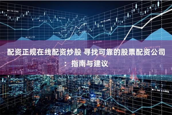 配资正规在线配资炒股 寻找可靠的股票配资公司：指南与建议