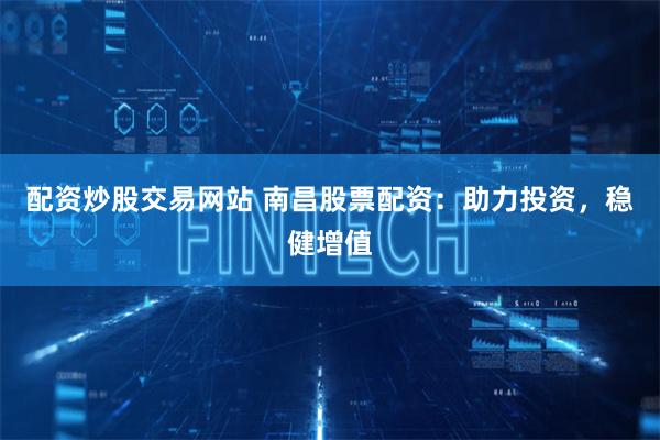配资炒股交易网站 南昌股票配资：助力投资，稳健增值