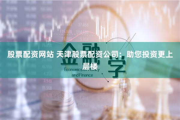 股票配资网站 天津股票配资公司：助您投资更上层楼