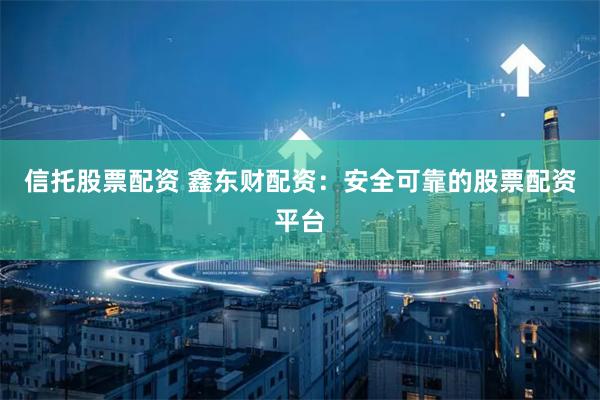 信托股票配资 鑫东财配资：安全可靠的股票配资平台