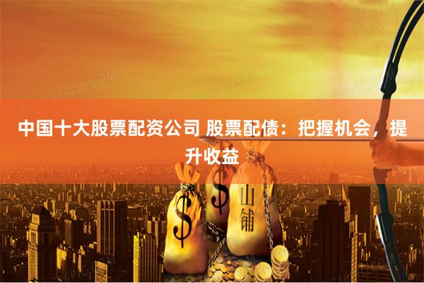 中国十大股票配资公司 股票配债：把握机会，提升收益