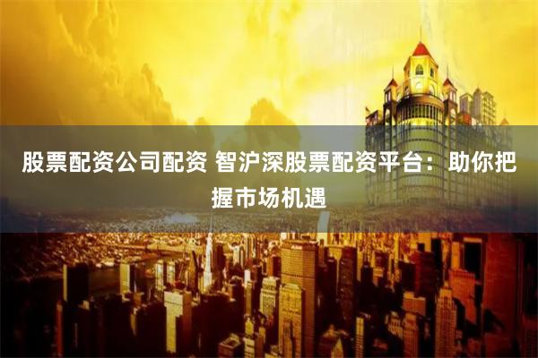 股票配资公司配资 智沪深股票配资平台：助你把握市场机遇