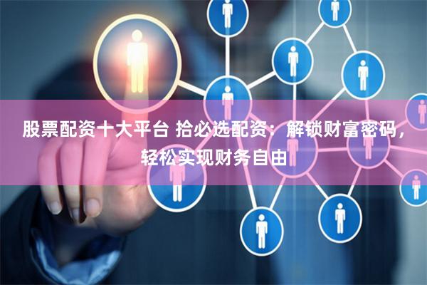 股票配资十大平台 拾必选配资：解锁财富密码，轻松实现财务自由