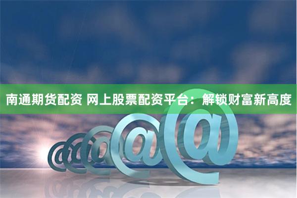 南通期货配资 网上股票配资平台：解锁财富新高度
