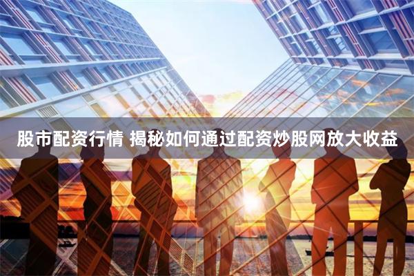 股市配资行情 揭秘如何通过配资炒股网放大收益