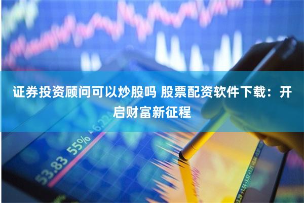 证券投资顾问可以炒股吗 股票配资软件下载：开启财富新征程