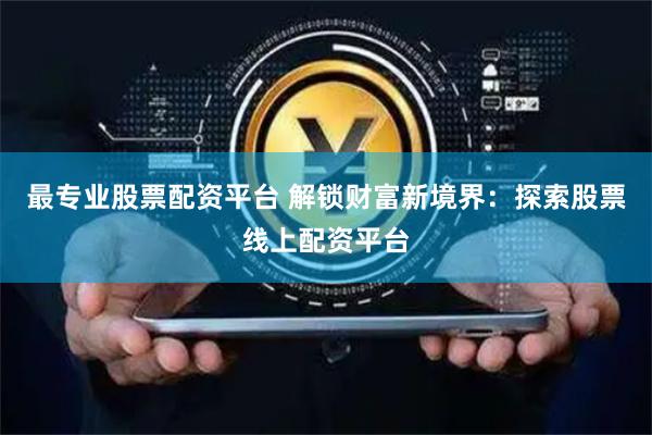 最专业股票配资平台 解锁财富新境界：探索股票线上配资平台