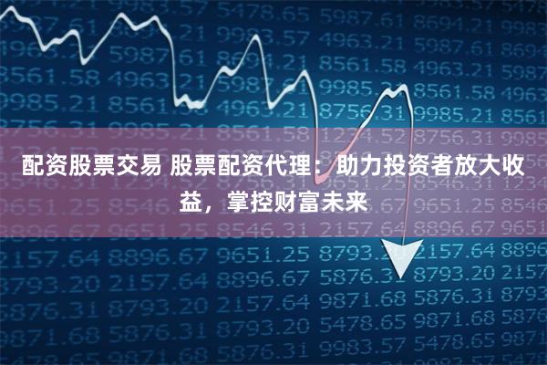 配资股票交易 股票配资代理：助力投资者放大收益，掌控财富未来